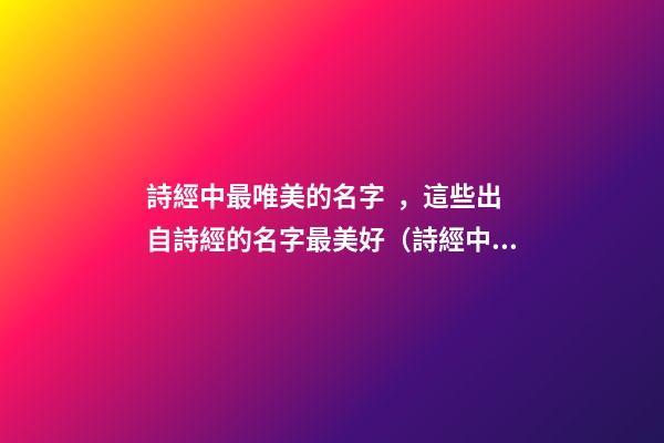 詩經中最唯美的名字，這些出自詩經的名字最美好（詩經中最唯美的名字,這些出自詩經的名字最美好的詩句）